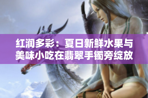 红润多彩：夏日新鲜水果与美味小吃在翡翠手镯旁绽放
