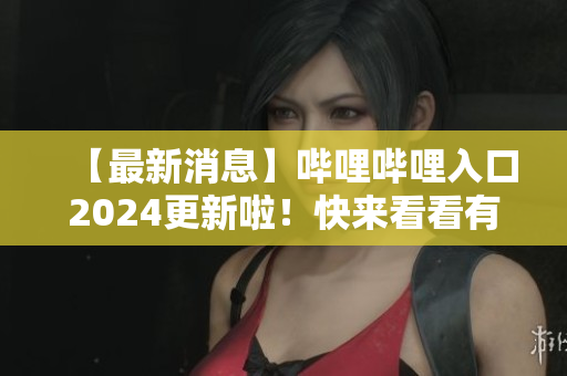 【最新消息】哔哩哔哩入口2024更新啦！快来看看有哪些新变化！
