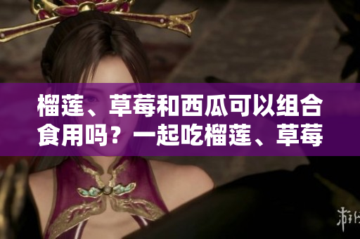 榴莲、草莓和西瓜可以组合食用吗？一起吃榴莲、草莓和西瓜的好处和注意事项