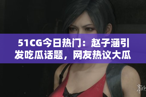 51CG今日热门：赵子涵引发吃瓜话题，网友热议大瓜事件 