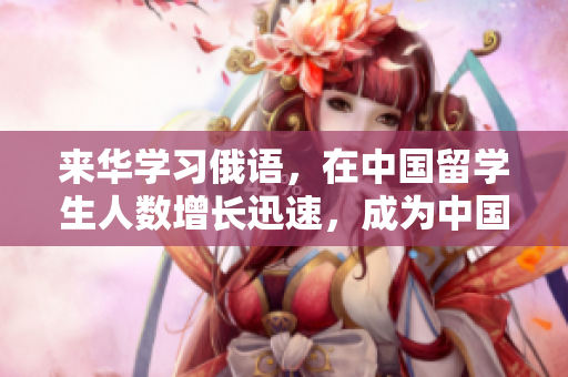 来华学习俄语，在中国留学生人数增长迅速，成为中国留学的新热门