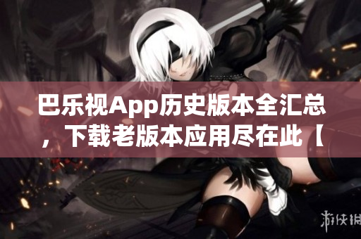 巴乐视App历史版本全汇总，下载老版本应用尽在此【更新2022】