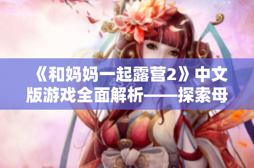 《和妈妈一起露营2》中文版游戏全面解析——探索母子之旅的奇幻世界