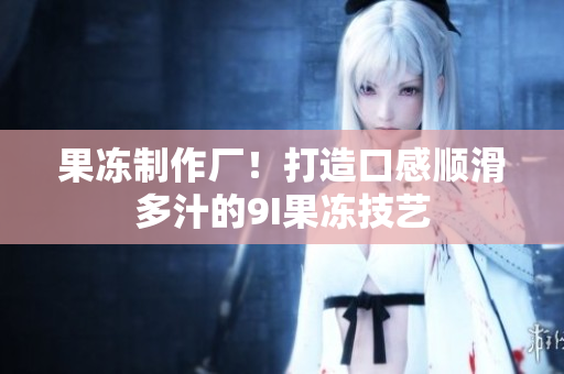 果冻制作厂！打造口感顺滑多汁的9I果冻技艺