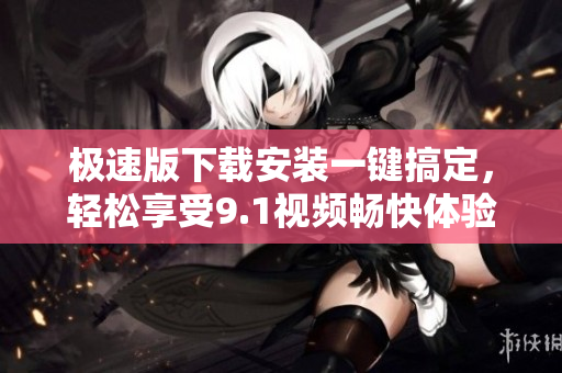 极速版下载安装一键搞定，轻松享受9.1视频畅快体验