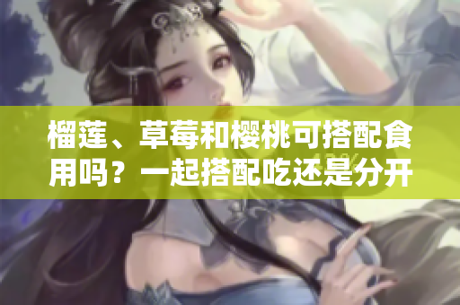 榴莲、草莓和樱桃可搭配食用吗？一起搭配吃还是分开食用更健康？~