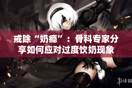 戒除“奶瘾”：骨科专家分享如何应对过度饮奶现象