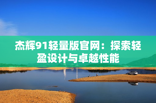 杰辉91轻量版官网：探索轻盈设计与卓越性能