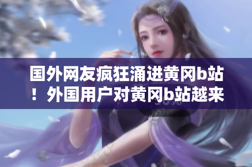 国外网友疯狂涌进黄冈b站！外国用户对黄冈b站越来越热衷