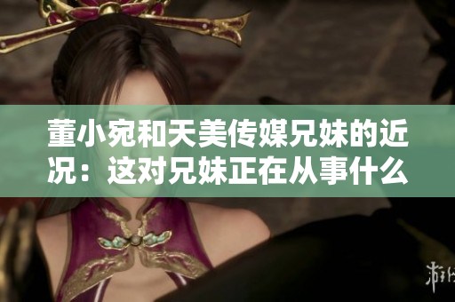 董小宛和天美传媒兄妹的近况：这对兄妹正在从事什么？