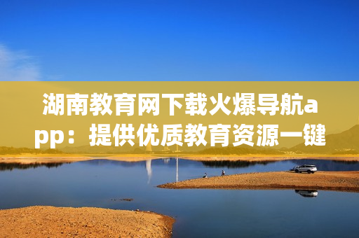 湖南教育网下载火爆导航app：提供优质教育资源一键导航