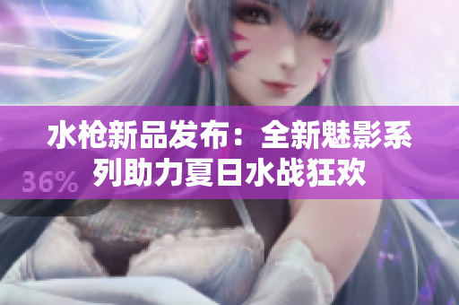 水枪新品发布：全新魅影系列助力夏日水战狂欢