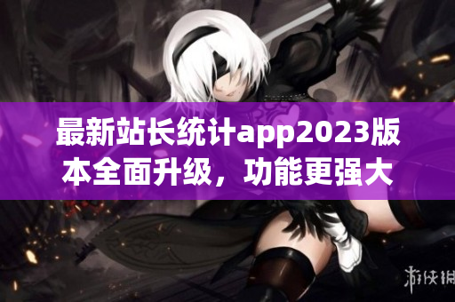 最新站长统计app2023版本全面升级，功能更强大