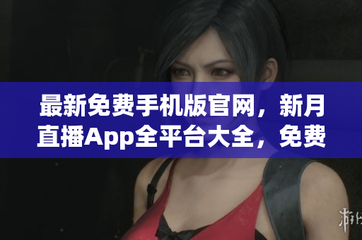 最新免费手机版官网，新月直播App全平台大全，免费下载获取渠道指南