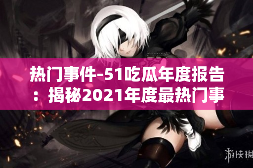 热门事件-51吃瓜年度报告：揭秘2021年度最热门事件！