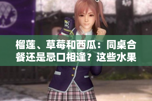 榴莲、草莓和西瓜：同桌合餐还是忌口相逢？这些水果能不能搭配食用？