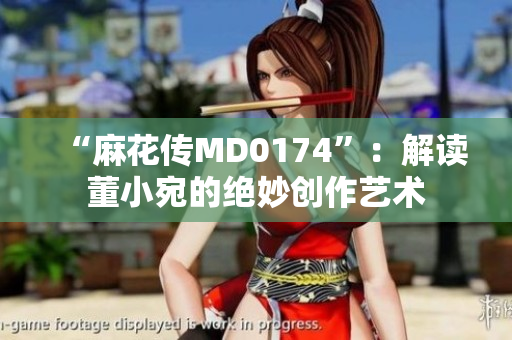 “麻花传MD0174”：解读董小宛的绝妙创作艺术