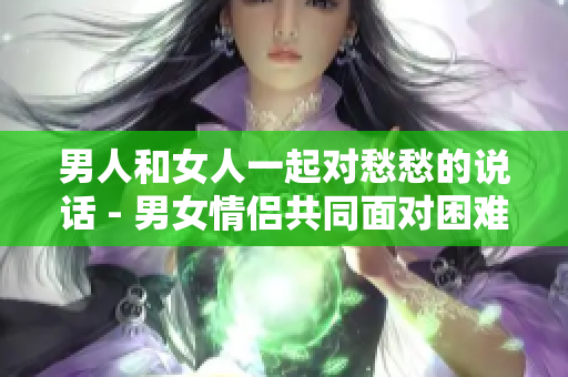 男人和女人一起对愁愁的说话 - 男女情侣共同面对困难的交流