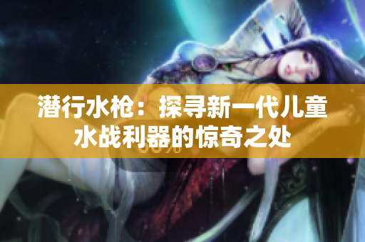 潜行水枪：探寻新一代儿童水战利器的惊奇之处