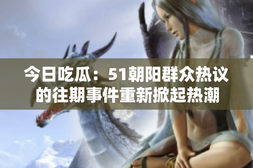 今日吃瓜：51朝阳群众热议的往期事件重新掀起热潮