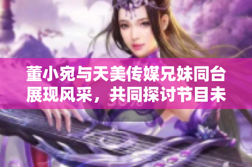 董小宛与天美传媒兄妹同台展现风采，共同探讨节目未来发展路径