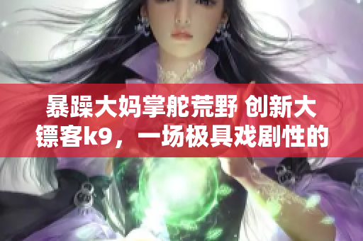 暴躁大妈掌舵荒野 创新大镖客k9，一场极具戏剧性的冒险展开