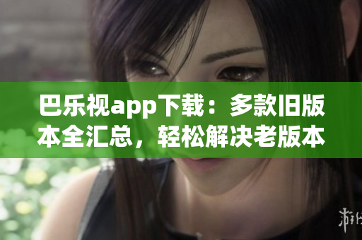 巴乐视app下载：多款旧版本全汇总，轻松解决老版本需求