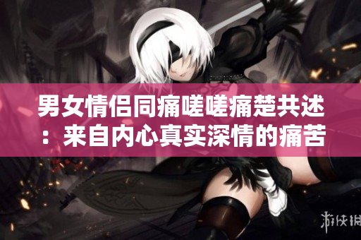 男女情侣同痛嗟嗟痛楚共述：来自内心真实深情的痛苦声音