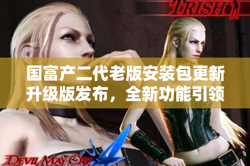 国富产二代老版安装包更新升级版发布，全新功能引领行业趋势