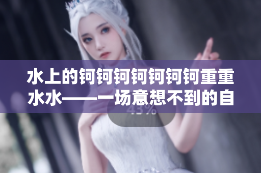 水上的钶钶钶钶钶钶钶重重水水——一场意想不到的自然奇观
