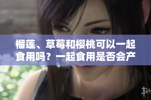 榴莲、草莓和樱桃可以一起食用吗？一起食用是否会产生化学反应？