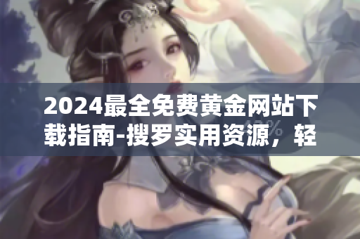 2024最全免费黄金网站下载指南-搜罗实用资源，轻松下载黄金资讯
