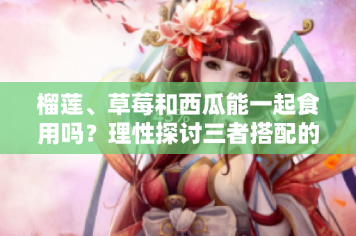 榴莲、草莓和西瓜能一起食用吗？理性探讨三者搭配的可能性