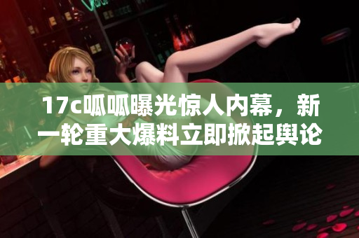 17c呱呱曝光惊人内幕，新一轮重大爆料立即掀起舆论热潮