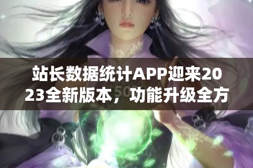 站长数据统计APP迎来2023全新版本，功能升级全方位，用户体验大提升