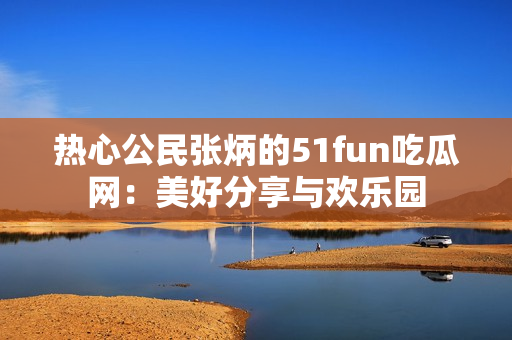 热心公民张炳的51fun吃瓜网：美好分享与欢乐园