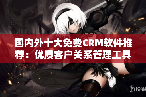 国内外十大免费CRM软件推荐：优质客户关系管理工具盘点