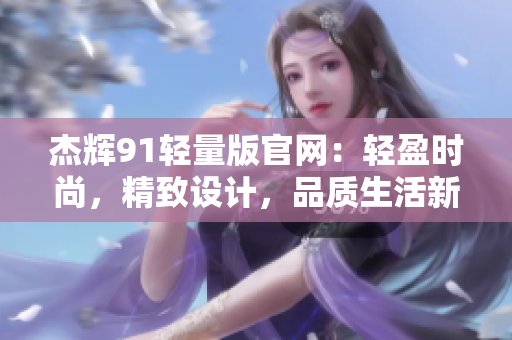 杰辉91轻量版官网：轻盈时尚，精致设计，品质生活新选择