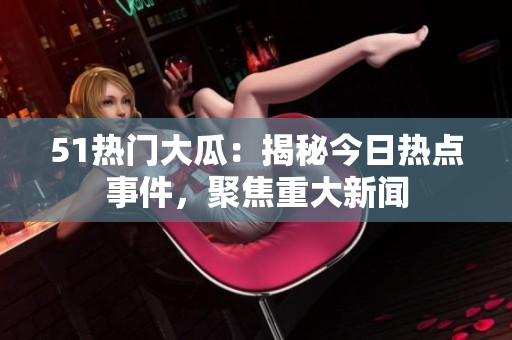 51热门大瓜：揭秘今日热点事件，聚焦重大新闻