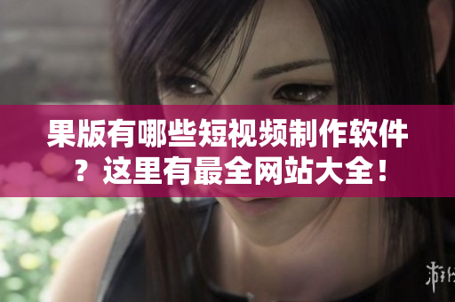果版有哪些短视频制作软件？这里有最全网站大全！