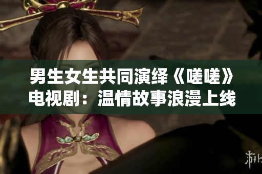 男生女生共同演绎《嗟嗟》电视剧：温情故事浪漫上线
