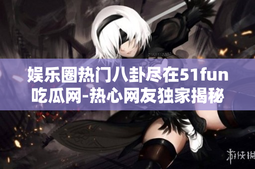 娱乐圈热门八卦尽在51fun吃瓜网-热心网友独家揭秘
