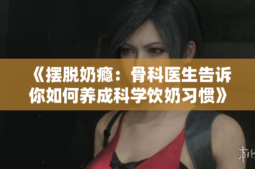 《摆脱奶瘾：骨科医生告诉你如何养成科学饮奶习惯》