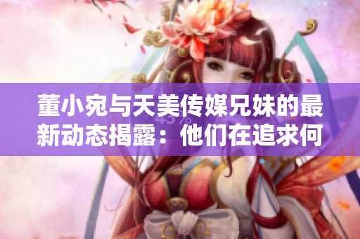 董小宛与天美传媒兄妹的最新动态揭露：他们在追求何种梦想？