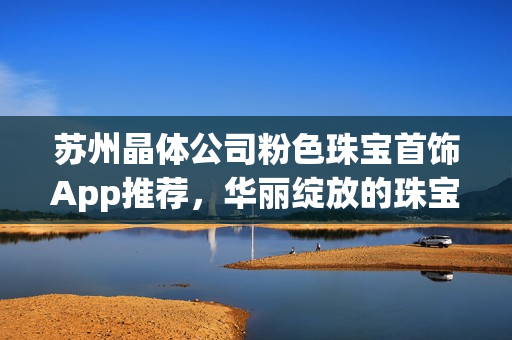 苏州晶体公司粉色珠宝首饰App推荐，华丽绽放的珠宝魅力