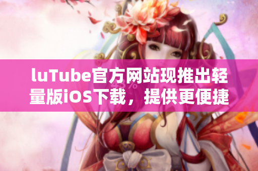 luTube官方网站现推出轻量版iOS下载，提供更便捷的移动观影体验