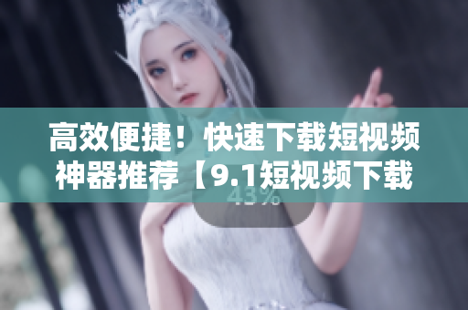 高效便捷！快速下载短视频神器推荐【9.1短视频下载APP】