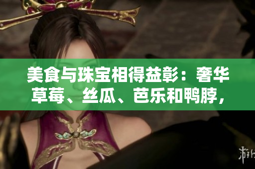 美食与珠宝相得益彰：奢华草莓、丝瓜、芭乐和鸭脖，翡翠手镯陪衬的完美搭配