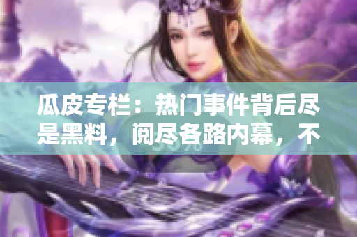 瓜皮专栏：热门事件背后尽是黑料，阅尽各路内幕，不容错过!