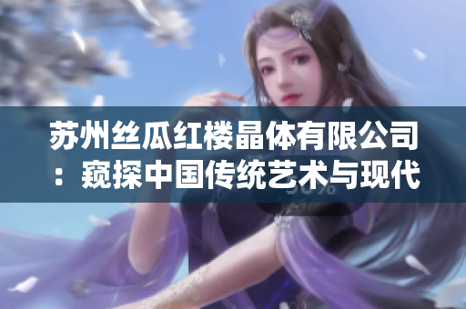 苏州丝瓜红楼晶体有限公司：窥探中国传统艺术与现代科技的结合，打造独具魅力的晶体产品